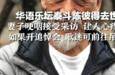 华语乐坛泰斗陈彼得去世，妻子哽咽接受采访 让人心疼：如果开追悼会 歌迷可前往吊唁