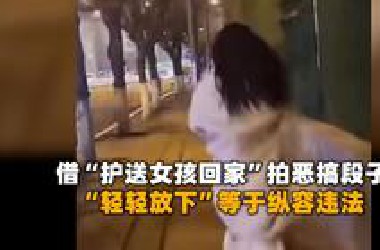 众多男博主借“护送女孩回家”拍恶搞段子，“轻轻放下”等于纵容违法