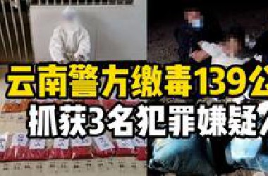 缴毒139公斤！云南警方破获特大贩毒案，抓获3名犯罪嫌疑人