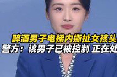 醉酒男子电梯内撕扯女孩头发，女孩父亲发视频称看到监控后彻夜难眠，警方：该男子已被控制 正在处置中（新京报）